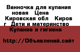 Ванночка для купания новая › Цена ­ 400 - Кировская обл., Киров г. Дети и материнство » Купание и гигиена   